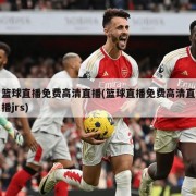 篮球直播免费高清直播(篮球直播免费高清直播jrs)