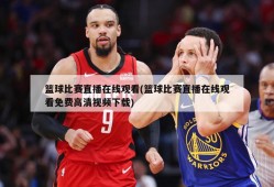 篮球比赛直播在线观看(篮球比赛直播在线观看免费高清视频下载)