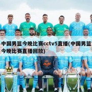 中国男篮今晚比赛cctv5直播(中国男篮今晚比赛直播回放)