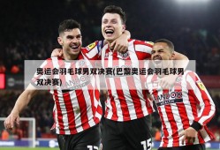 奥运会羽毛球男双决赛(巴黎奥运会羽毛球男双决赛)